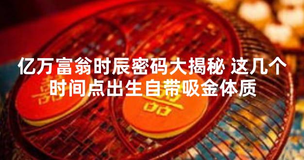 亿万富翁时辰密码大揭秘 这几个时间点出生自带吸金体质
